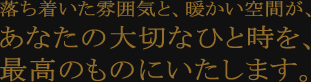 落ち着いた雰囲気と、暖かい空間が、あなたの大切なひと時を、最高のものにいたします。