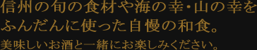 信州の旬の食材や海の幸・山の幸を ふんだんに使った自慢の和食。美味しいお酒と一緒にお楽しみください。